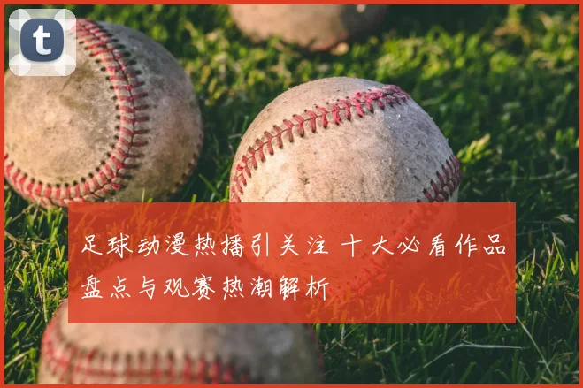 足球动漫热播引关注 十大必看作品盘点与观赛热潮解析