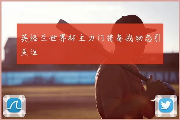 英格兰世界杯主力门将备战动态引关注