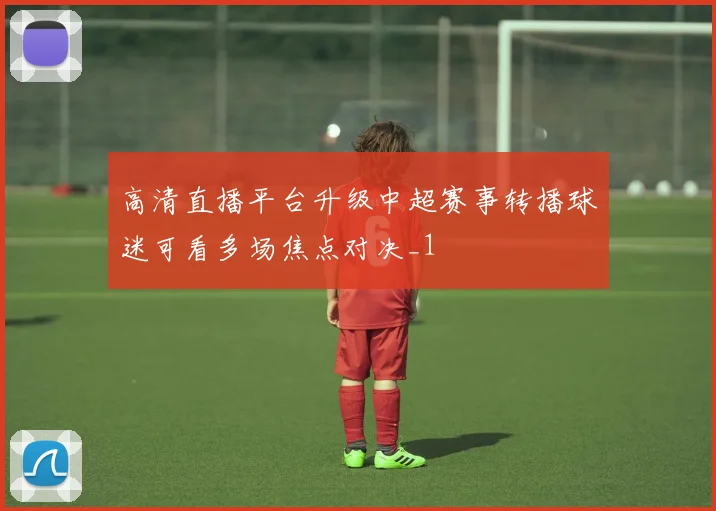 高清直播平台升级中超赛事转播球迷可看多场焦点对决_1